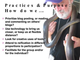 Prioritize blog posting, or reading and commenting on others’ blogs? Use technology to bring us closer, or keep us at flexible distance? Look for creative uses of tools? Attend to reification in different proportions to participation? Facilitate for the group and/or for the individual? Practices & Purpose: How do we…. 