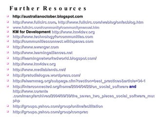 Further Resources http://australianoctober.blogspot.com http://www. fullcirc .com ,  http://www.fullcirc.com/weblog/onfacblog.htm www. fullcirc .com/community/ communitymanual . htm KM for Development  http://www.km4dev.org http://www. technologyforcommunities .com http://communitiesconnect.wikispaces.com http://www. ewenger .com http://www. learningalliances .net http:// learningnetworkedworld . blogspot .com/ http://www.km4dev.org http://www. mediablends .net/ http:// pratodialogue . wordpress .com/ http://elearnmag.org/subpage.cfm?section=best_practices&article=34-1 http://interconnected.org/home/2004/04/28/on_social_software  and  http://www. corante .com/many/archives/2004/09/30/the_seven_two_pieces_social_software_must_have. php http://groups.yahoo.com/group/ onlinefacilitation http://groups.yahoo.com/group/ comprac 