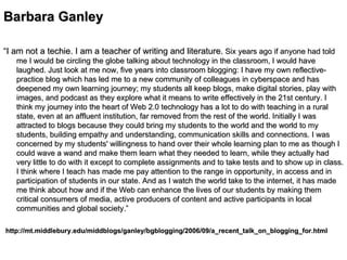 Barbara Ganley   “ I am not a techie. I am a teacher of writing and literature.   Six years ago if anyone had told me I would be circling the globe talking about technology in the classroom, I would have laughed. Just look at me now, five years into classroom blogging: I have my own reflective-practice blog which has led me to a new community of colleagues in cyberspace and has deepened my own learning journey; my students all keep blogs, make digital stories, play with images, and podcast as they explore what it means to write effectively in the 21st century. I think my journey into the heart of Web 2.0 technology has a lot to do with teaching in a rural state, even at an affluent institution, far removed from the rest of the world. Initially I was attracted to blogs because they could bring my students to the world and the world to my students, building empathy and understanding, communication skills and connections. I was concerned by my students' willingness to hand over their whole learning plan to me as though I could wave a wand and make them learn what they needed to learn, while they actually had very little to do with it except to complete assignments and to take tests and to show up in class. I think where I teach has made me pay attention to the range in opportunity, in access and in participation of students in our state. And as I watch the world take to the internet, it has made me think about how and if the Web can enhance the lives of our students by making them critical consumers of media, active producers of content and active participants in local communities and global society.”     http://mt.middlebury.edu/middblogs/ganley/bgblogging/2006/09/a_recent_talk_on_blogging_for.html   