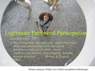 Lave&Wenger, 1991 “ In the workplace, learners can, when they need, steal their knowledge from the social periphery made up of other, more experienced workers and ongoing, socially shared practice.”  (Brown & Duguid, 1992) Legitimate Peripheral Participation Picture courtesy of http://www.flickr.com/photos/rollerboogie/ 