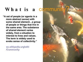 What is a  community ? “ A set of people (or agents in a more abstract sense) with some shared element…a group of people or things that live in the same area. The substance of shared element varies widely, from a situation to interest to lives and values. The term is widely used to evoke sense of collectivity.”   en. wikipedia .org/ wiki /Community   