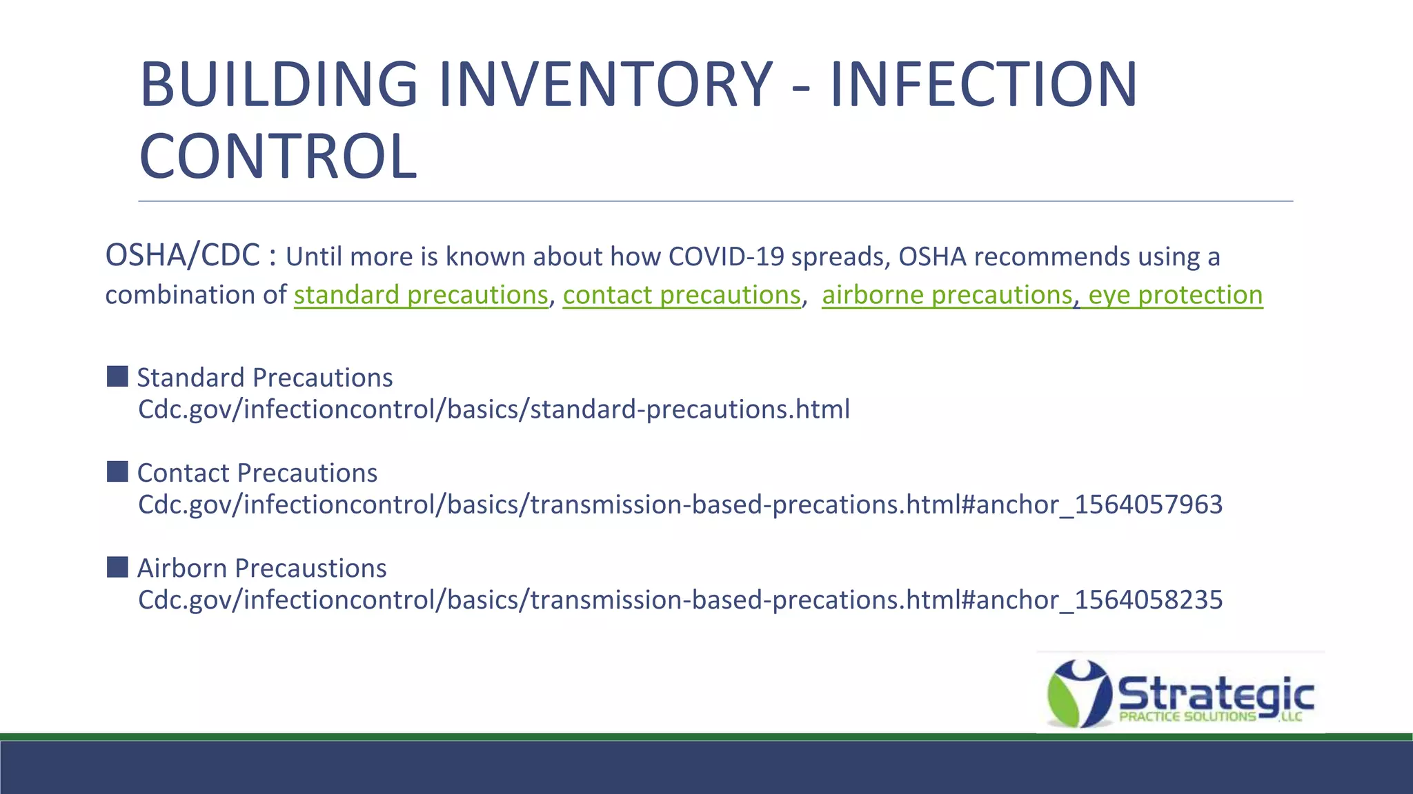 BUILDING INVENTORY - INFECTION
CONTROL
OSHA/CDC : Until more is known about how COVID-19 spreads, OSHA recommends using a
combination of standard precautions, contact precautions, airborne precautions, eye protection
⬛ Standard Precautions
Cdc.gov/infectioncontrol/basics/standard-precautions.html
⬛ Contact Precautions
Cdc.gov/infectioncontrol/basics/transmission-based-precations.html#anchor_1564057963
⬛ Airborn Precaustions
Cdc.gov/infectioncontrol/basics/transmission-based-precations.html#anchor_1564058235
 