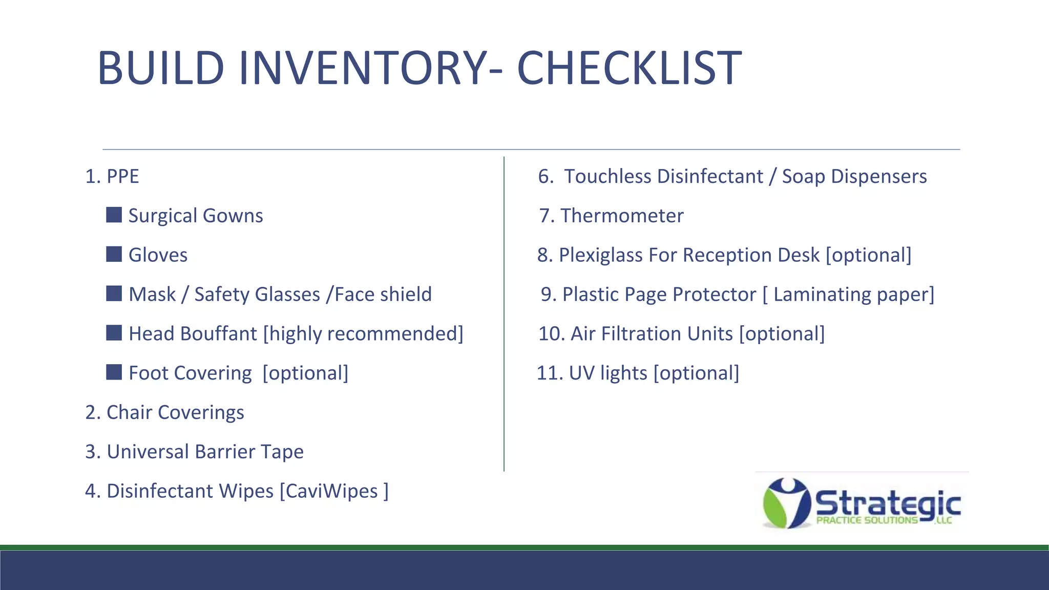 1. PPE 6. Touchless Disinfectant / Soap Dispensers
⬛ Surgical Gowns 7. Thermometer
⬛ Gloves 8. Plexiglass For Reception Desk [optional]
⬛ Mask / Safety Glasses /Face shield 9. Plastic Page Protector [ Laminating paper]
⬛ Head Bouffant [highly recommended] 10. Air Filtration Units [optional]
⬛ Foot Covering [optional] 11. UV lights [optional]
2. Chair Coverings
3. Universal Barrier Tape
4. Disinfectant Wipes [CaviWipes ]
BUILD INVENTORY- CHECKLIST
 