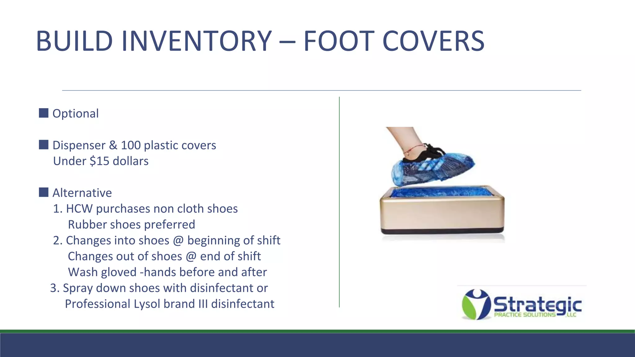 BUILD INVENTORY – FOOT COVERS
⬛ Optional
⬛ Dispenser & 100 plastic covers
Under $15 dollars
⬛ Alternative
1. HCW purchases non cloth shoes
Rubber shoes preferred
2. Changes into shoes @ beginning of shift
Changes out of shoes @ end of shift
Wash gloved -hands before and after
3. Spray down shoes with disinfectant or
Professional Lysol brand III disinfectant
 