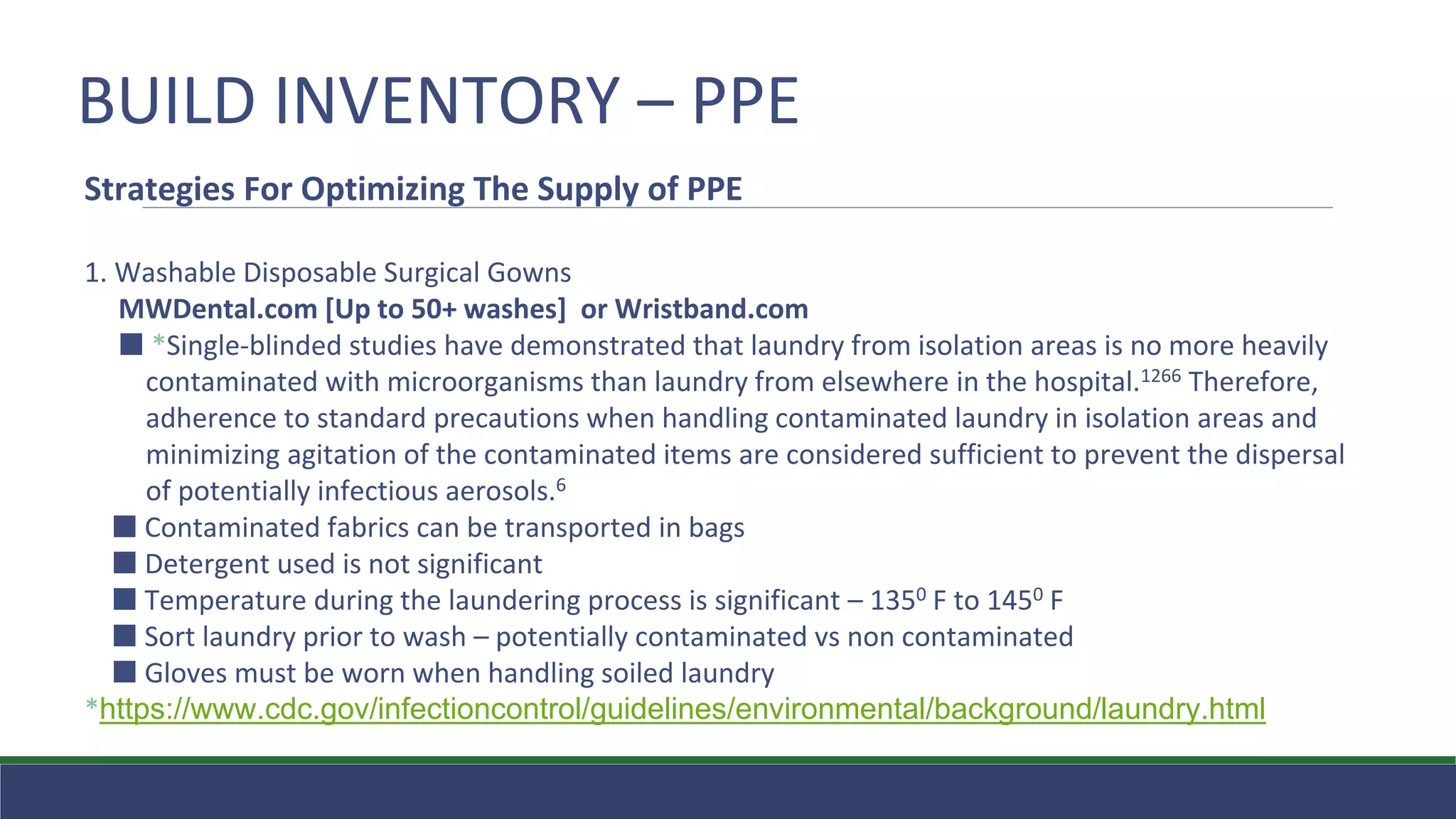 BUILD INVENTORY – PPE
Strategies For Optimizing The Supply of PPE
1. Washable Disposable Surgical Gowns
MWDental.com [Up to 50+ washes] or Wristband.com
⬛ *Single-blinded studies have demonstrated that laundry from isolation areas is no more heavily
contaminated with microorganisms than laundry from elsewhere in the hospital.1266 Therefore,
adherence to standard precautions when handling contaminated laundry in isolation areas and
minimizing agitation of the contaminated items are considered sufficient to prevent the dispersal
of potentially infectious aerosols.6
⬛ Contaminated fabrics can be transported in bags
⬛ Detergent used is not significant
⬛ Temperature during the laundering process is significant – 1350 F to 1450 F
⬛ Sort laundry prior to wash – potentially contaminated vs non contaminated
⬛ Gloves must be worn when handling soiled laundry
*https://www.cdc.gov/infectioncontrol/guidelines/environmental/background/laundry.html
 