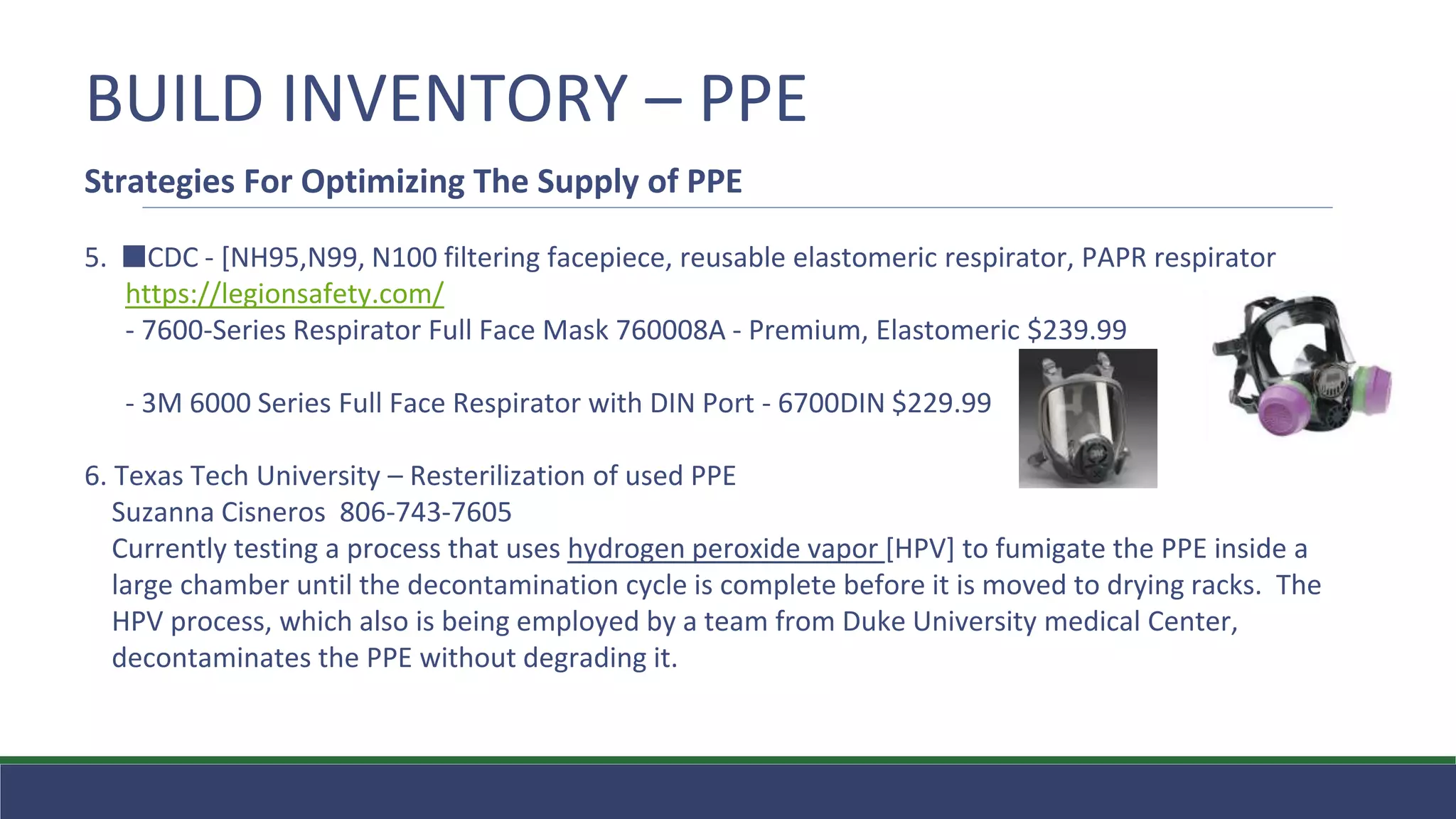 BUILD INVENTORY – PPE
Strategies For Optimizing The Supply of PPE
5. ⬛CDC - [NH95,N99, N100 filtering facepiece, reusable elastomeric respirator, PAPR respirator
https://legionsafety.com/
- 7600-Series Respirator Full Face Mask 760008A - Premium, Elastomeric $239.99
- 3M 6000 Series Full Face Respirator with DIN Port - 6700DIN $229.99
6. Texas Tech University – Resterilization of used PPE
Suzanna Cisneros 806-743-7605
Currently testing a process that uses hydrogen peroxide vapor [HPV] to fumigate the PPE inside a
large chamber until the decontamination cycle is complete before it is moved to drying racks. The
HPV process, which also is being employed by a team from Duke University medical Center,
decontaminates the PPE without degrading it.
 