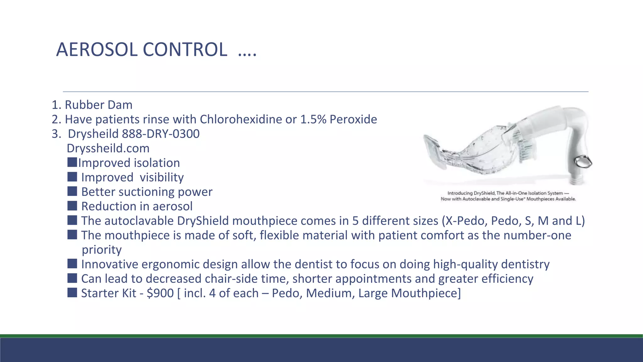 1. Rubber Dam
2. Have patients rinse with Chlorohexidine or 1.5% Peroxide
3. Drysheild 888-DRY-0300
Dryssheild.com
⬛Improved isolation
⬛ Improved visibility
⬛ Better suctioning power
⬛ Reduction in aerosol
⬛ The autoclavable DryShield mouthpiece comes in 5 different sizes (X-Pedo, Pedo, S, M and L)
⬛ The mouthpiece is made of soft, flexible material with patient comfort as the number-one
priority
⬛ Innovative ergonomic design allow the dentist to focus on doing high-quality dentistry
⬛ Can lead to decreased chair-side time, shorter appointments and greater efficiency
⬛ Starter Kit - $900 [ incl. 4 of each – Pedo, Medium, Large Mouthpiece]
AEROSOL CONTROL ….
 