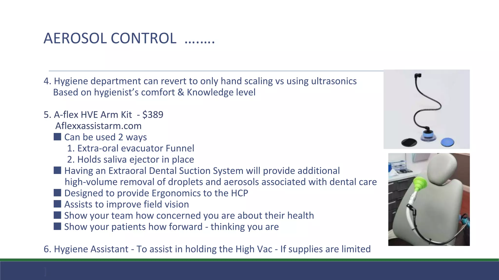 4. Hygiene department can revert to only hand scaling vs using ultrasonics
Based on hygienist’s comfort & Knowledge level
5. A-flex HVE Arm Kit - $389
Aflexxassistarm.com
⬛ Can be used 2 ways
1. Extra-oral evacuator Funnel
2. Holds saliva ejector in place
⬛ Having an Extraoral Dental Suction System will provide additional
high-volume removal of droplets and aerosols associated with dental care
⬛ Designed to provide Ergonomics to the HCP
⬛ Assists to improve field vision
⬛ Show your team how concerned you are about their health
⬛ Show your patients how forward - thinking you are
6. Hygiene Assistant - To assist in holding the High Vac - If supplies are limited
]
AEROSOL CONTROL ….….
 