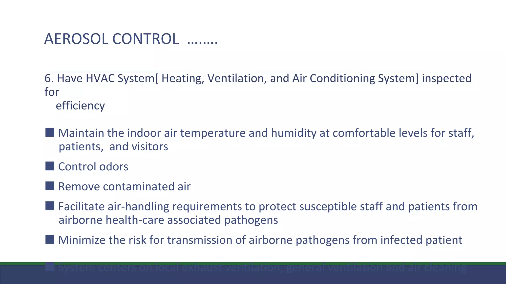 6. Have HVAC System[ Heating, Ventilation, and Air Conditioning System] inspected
for
efficiency
⬛ Maintain the indoor air temperature and humidity at comfortable levels for staff,
patients, and visitors
⬛ Control odors
⬛ Remove contaminated air
⬛ Facilitate air-handling requirements to protect susceptible staff and patients from
airborne health-care associated pathogens
⬛ Minimize the risk for transmission of airborne pathogens from infected patient
⬛ System centers on local exhaust ventilation, general ventilation and air cleaning
AEROSOL CONTROL ….….
 