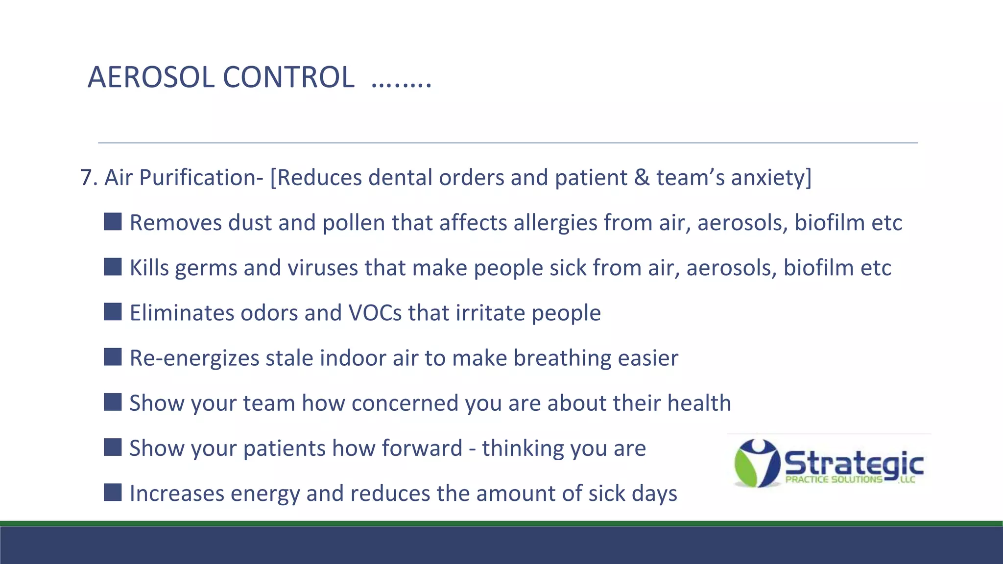 7. Air Purification- [Reduces dental orders and patient & team’s anxiety]
⬛ Removes dust and pollen that affects allergies from air, aerosols, biofilm etc
⬛ Kills germs and viruses that make people sick from air, aerosols, biofilm etc
⬛ Eliminates odors and VOCs that irritate people
⬛ Re-energizes stale indoor air to make breathing easier
⬛ Show your team how concerned you are about their health
⬛ Show your patients how forward - thinking you are
⬛ Increases energy and reduces the amount of sick days
AEROSOL CONTROL ….….
 