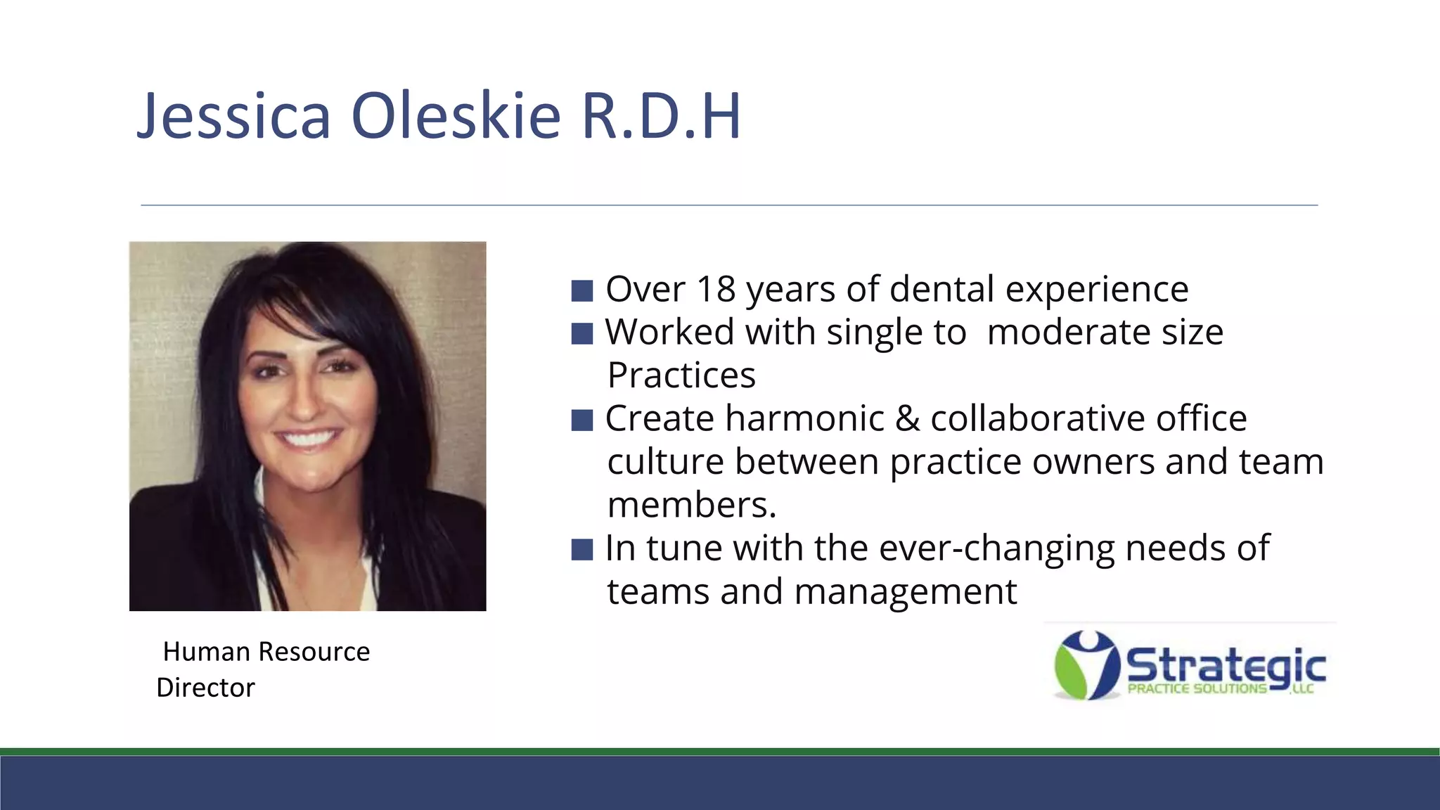 Jessica Oleskie R.D.H
⬛ ⬛ Over 18 years of dental experience
⬛ Worked with single to moderate size
Practices
⬛ Create harmonic & collaborative office
culture between practice owners and team
members.
⬛ In tune with the ever-changing needs of
teams and management
Human Resource
Director
 