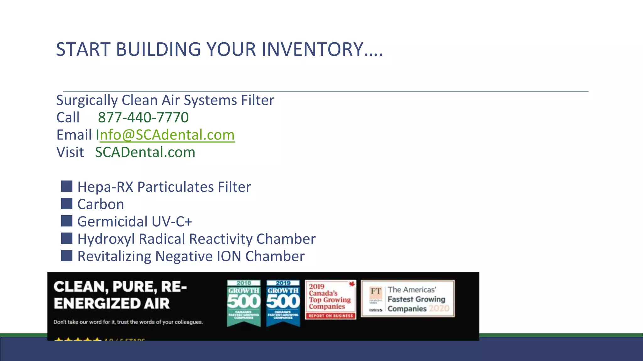 Surgically Clean Air Systems Filter
Call 877-440-7770
Email Info@SCAdental.com
Visit SCADental.com
⬛ Hepa-RX Particulates Filter
⬛ Carbon
⬛ Germicidal UV-C+
⬛ Hydroxyl Radical Reactivity Chamber
⬛ Revitalizing Negative ION Chamber
START BUILDING YOUR INVENTORY….
 