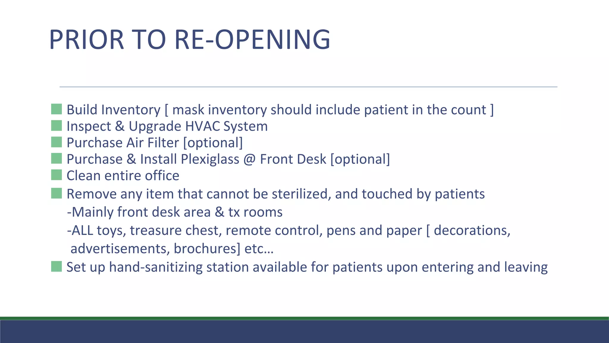 ⬛ Build Inventory [ mask inventory should include patient in the count ]
⬛ Inspect & Upgrade HVAC System
⬛ Purchase Air Filter [optional]
⬛ Purchase & Install Plexiglass @ Front Desk [optional]
⬛ Clean entire office
⬛ Remove any item that cannot be sterilized, and touched by patients
-Mainly front desk area & tx rooms
-ALL toys, treasure chest, remote control, pens and paper [ decorations,
advertisements, brochures] etc…
⬛ Set up hand-sanitizing station available for patients upon entering and leaving
PRIOR TO RE-OPENING
 