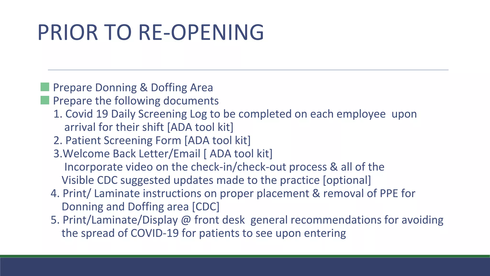 ⬛ Prepare Donning & Doffing Area
⬛ Prepare the following documents
1. Covid 19 Daily Screening Log to be completed on each employee upon
arrival for their shift [ADA tool kit]
2. Patient Screening Form [ADA tool kit]
3.Welcome Back Letter/Email [ ADA tool kit]
Incorporate video on the check-in/check-out process & all of the
Visible CDC suggested updates made to the practice [optional]
4. Print/ Laminate instructions on proper placement & removal of PPE for
Donning and Doffing area [CDC]
5. Print/Laminate/Display @ front desk general recommendations for avoiding
the spread of COVID-19 for patients to see upon entering
PRIOR TO RE-OPENING
 