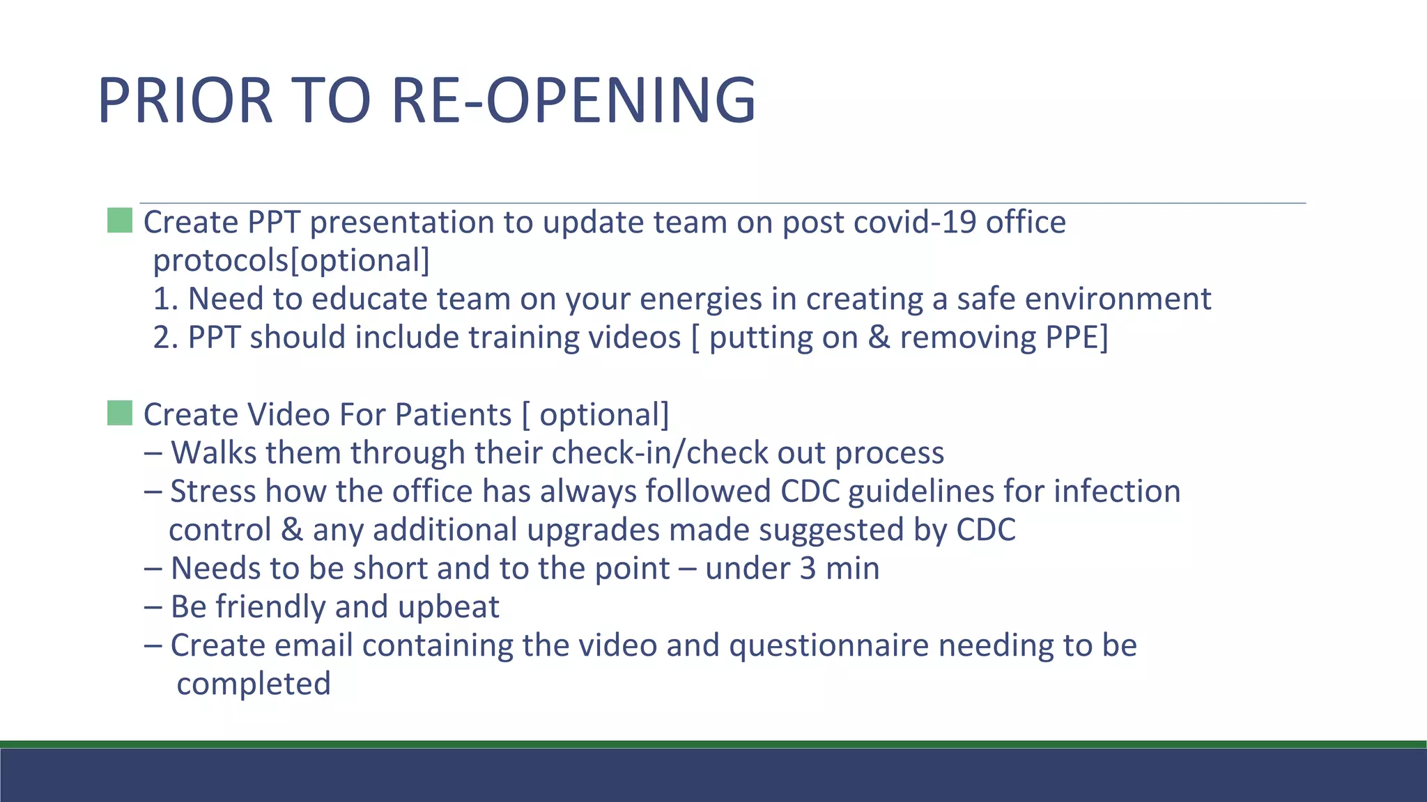 ⬛ Create PPT presentation to update team on post covid-19 office
protocols[optional]
1. Need to educate team on your energies in creating a safe environment
2. PPT should include training videos [ putting on & removing PPE]
⬛ Create Video For Patients [ optional]
– Walks them through their check-in/check out process
– Stress how the office has always followed CDC guidelines for infection
control & any additional upgrades made suggested by CDC
– Needs to be short and to the point – under 3 min
– Be friendly and upbeat
– Create email containing the video and questionnaire needing to be
completed
PRIOR TO RE-OPENING
 