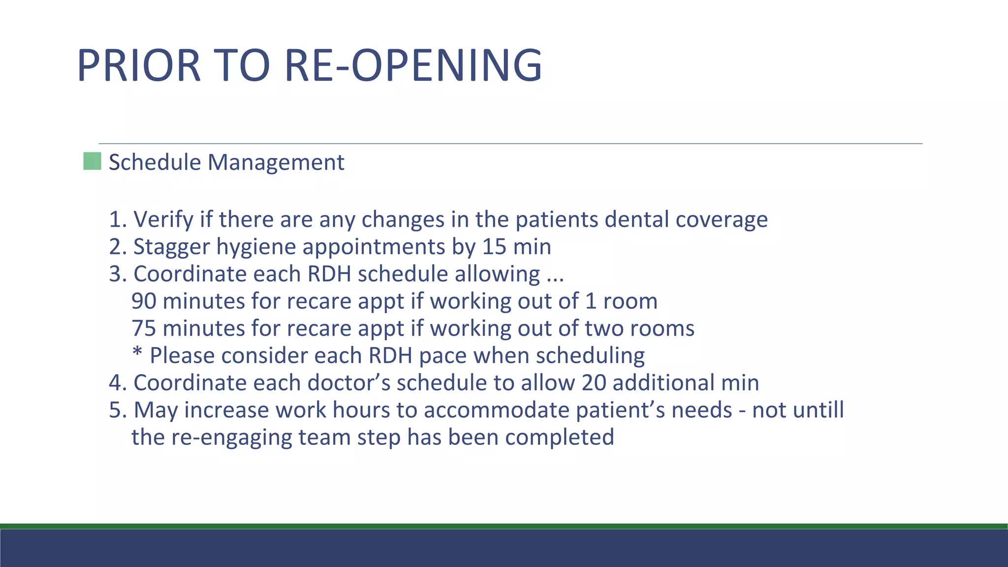 ⬛ Schedule Management
1. Verify if there are any changes in the patients dental coverage
2. Stagger hygiene appointments by 15 min
3. Coordinate each RDH schedule allowing ...
90 minutes for recare appt if working out of 1 room
75 minutes for recare appt if working out of two rooms
* Please consider each RDH pace when scheduling
4. Coordinate each doctor’s schedule to allow 20 additional min
5. May increase work hours to accommodate patient’s needs - not untill
the re-engaging team step has been completed
PRIOR TO RE-OPENING
 