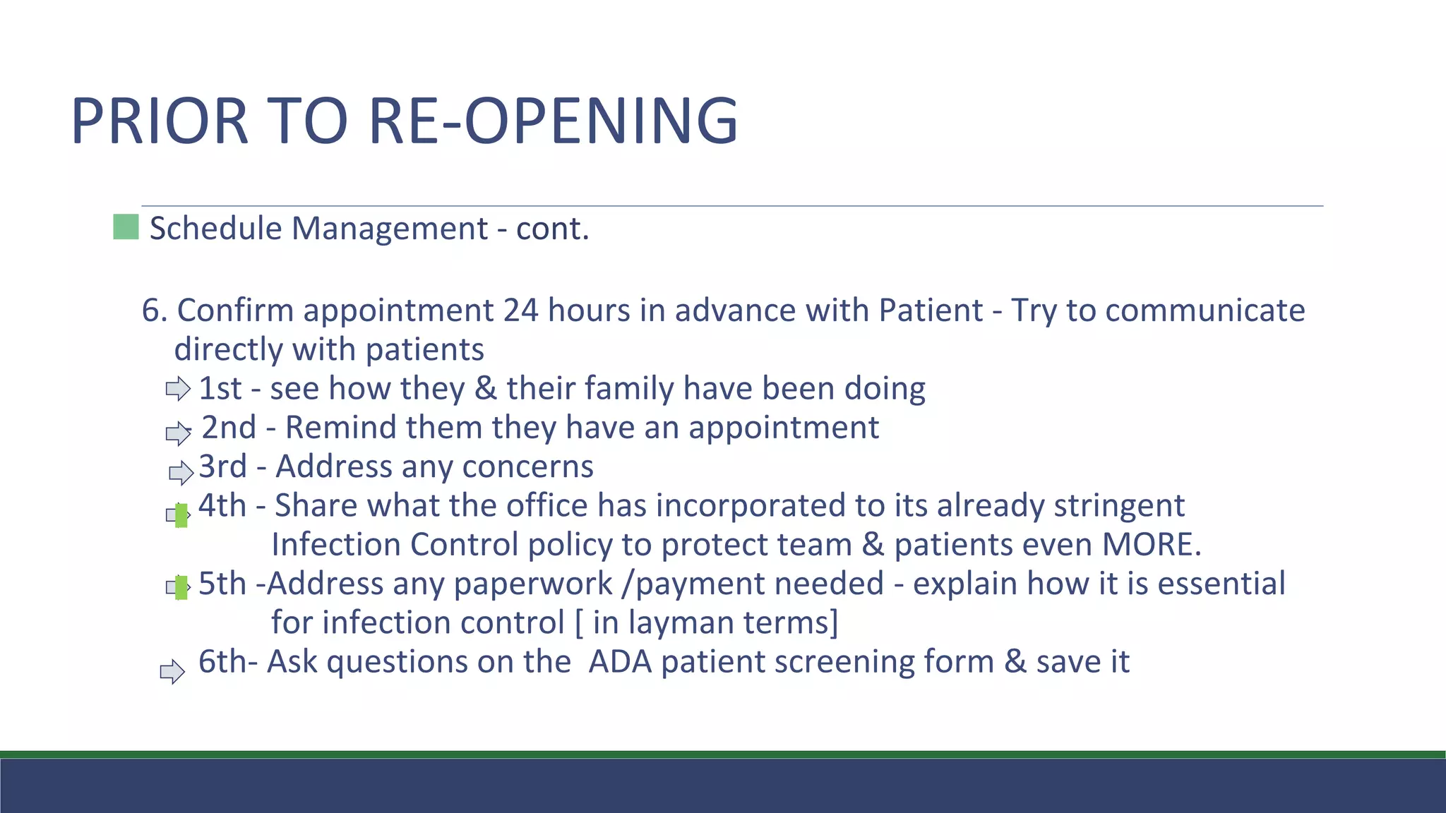 PRIOR TO RE-OPENING
⬛ Schedule Management - cont.
6. Confirm appointment 24 hours in advance with Patient - Try to communicate
directly with patients
1st - see how they & their family have been doing
- 2nd - Remind them they have an appointment
3rd - Address any concerns
4th - Share what the office has incorporated to its already stringent
Infection Control policy to protect team & patients even MORE.
5th -Address any paperwork /payment needed - explain how it is essential
for infection control [ in layman terms]
6th- Ask questions on the ADA patient screening form & save it
 
