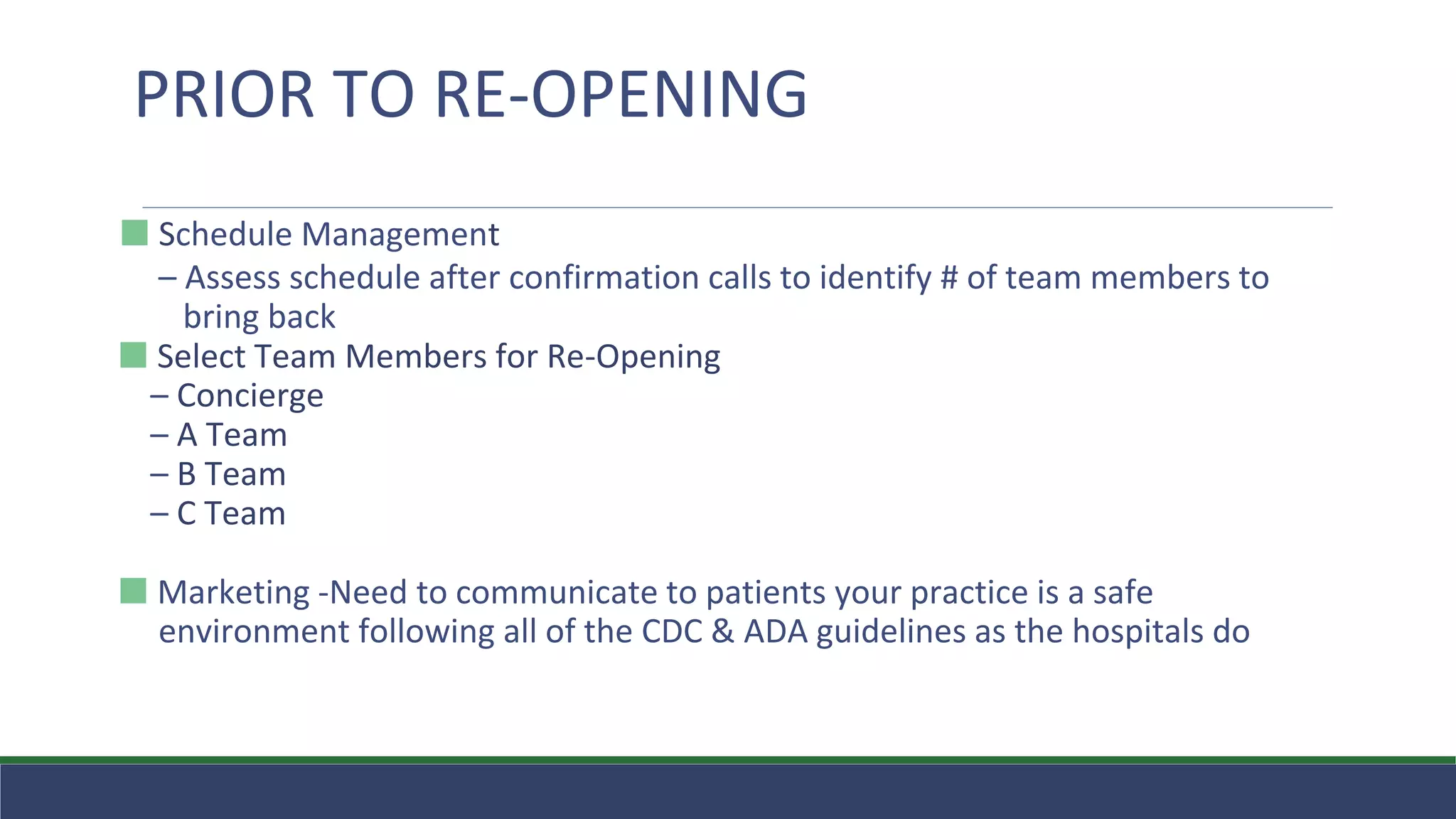 ⬛ Schedule Management
– Assess schedule after confirmation calls to identify # of team members to
bring back
⬛ Select Team Members for Re-Opening
– Concierge
– A Team
– B Team
– C Team
⬛ Marketing -Need to communicate to patients your practice is a safe
environment following all of the CDC & ADA guidelines as the hospitals do
PRIOR TO RE-OPENING
 