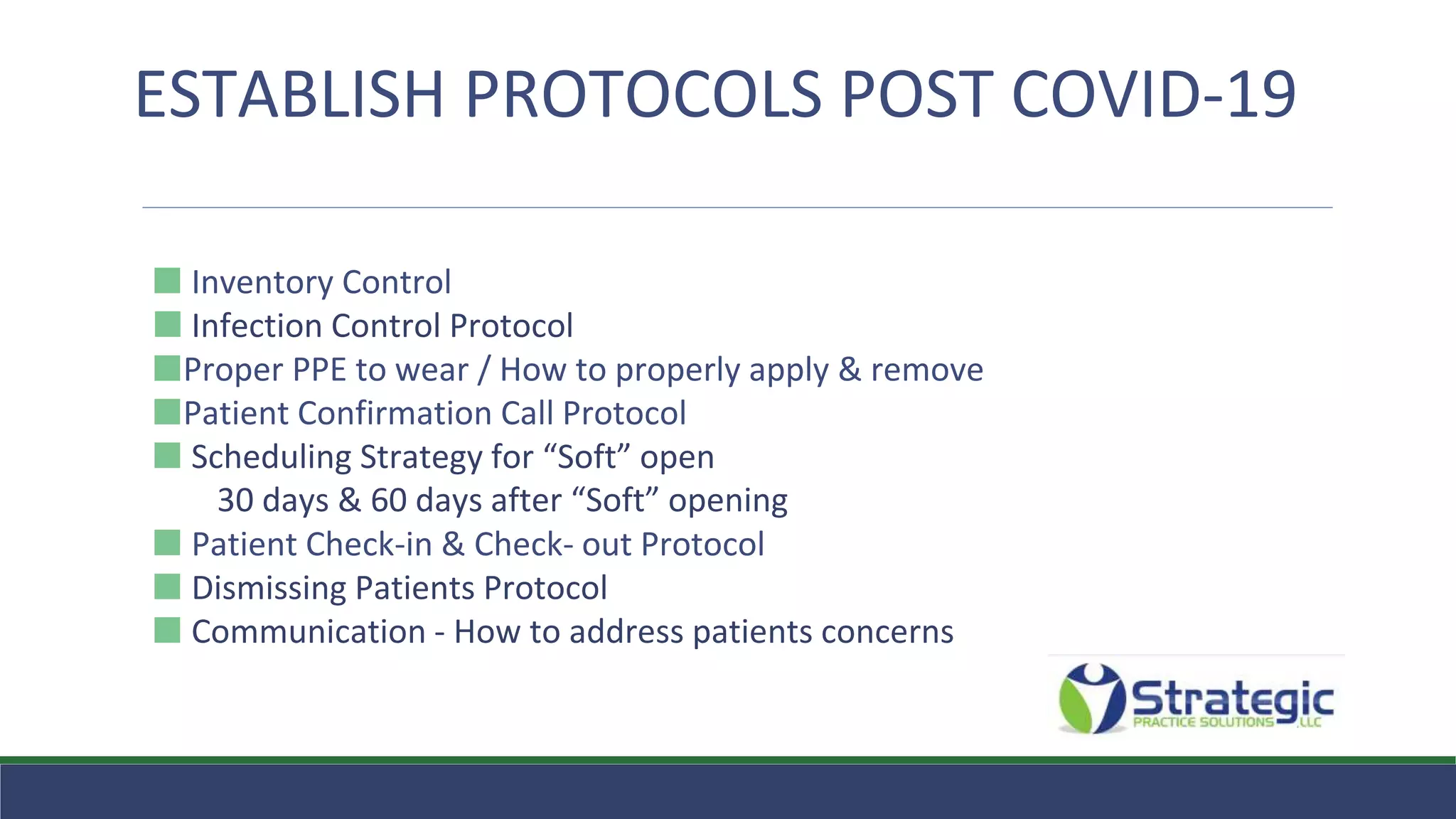 ⬛ Inventory Control
⬛ Infection Control Protocol
⬛Proper PPE to wear / How to properly apply & remove
⬛Patient Confirmation Call Protocol
⬛ Scheduling Strategy for “Soft” open
30 days & 60 days after “Soft” opening
⬛ Patient Check-in & Check- out Protocol
⬛ Dismissing Patients Protocol
⬛ Communication - How to address patients concerns
ESTABLISH PROTOCOLS POST COVID-19
 