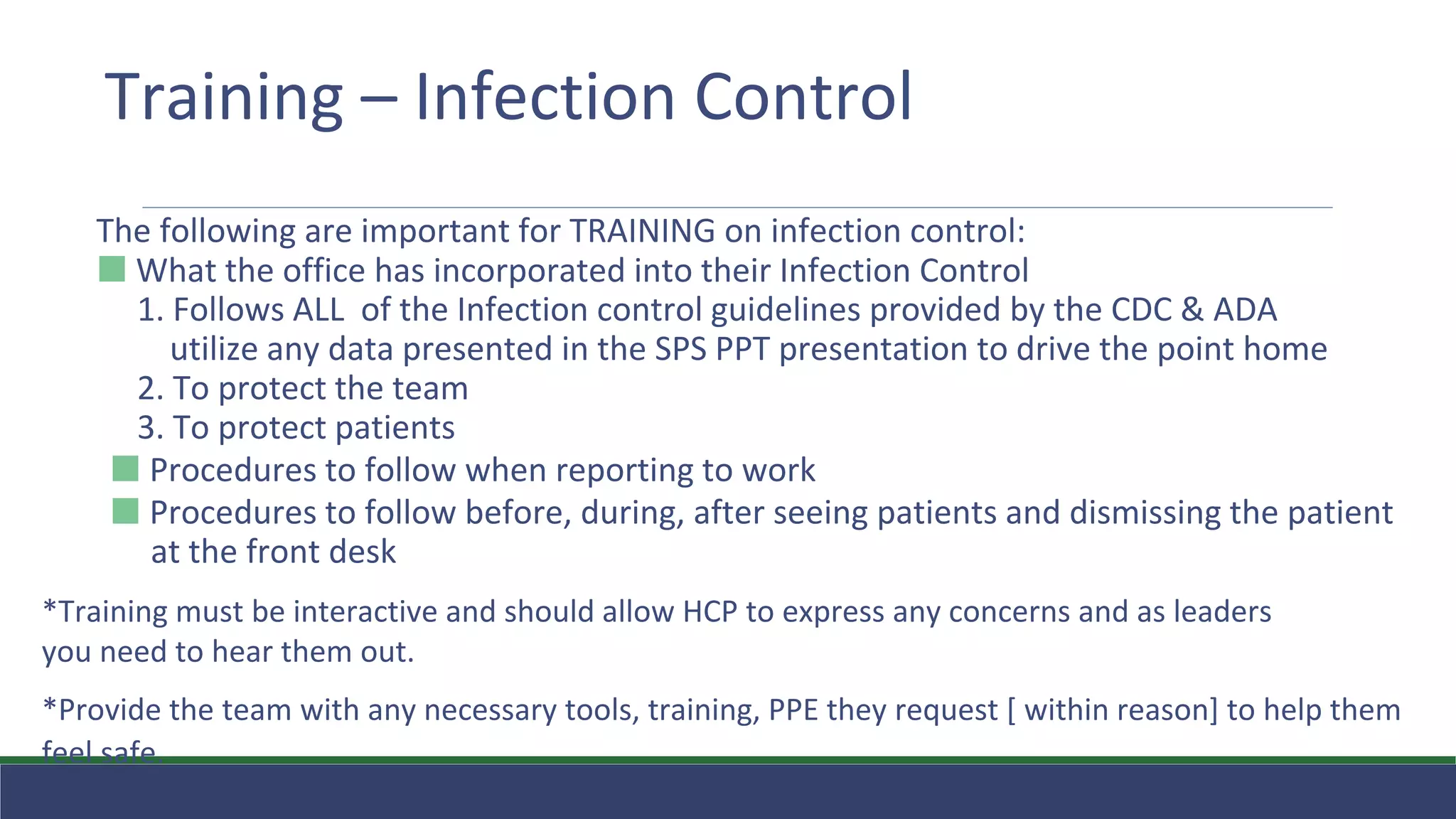 Training – Infection Control
The following are important for TRAINING on infection control:
⬛ What the office has incorporated into their Infection Control
1. Follows ALL of the Infection control guidelines provided by the CDC & ADA
utilize any data presented in the SPS PPT presentation to drive the point home
2. To protect the team
3. To protect patients
⬛ Procedures to follow when reporting to work
⬛ Procedures to follow before, during, after seeing patients and dismissing the patient
at the front desk
*Training must be interactive and should allow HCP to express any concerns and as leaders
you need to hear them out.
*Provide the team with any necessary tools, training, PPE they request [ within reason] to help them
feel safe.
 