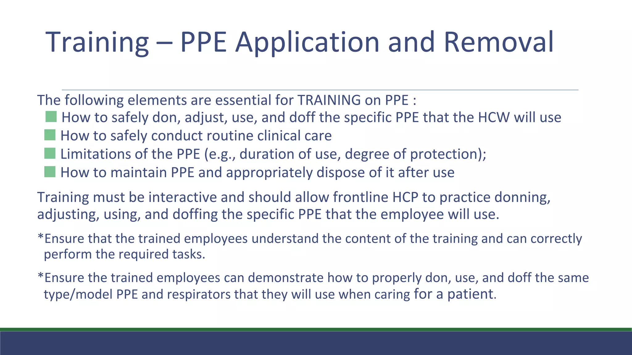 Training – PPE Application and Removal
The following elements are essential for TRAINING on PPE :
⬛ How to safely don, adjust, use, and doff the specific PPE that the HCW will use
⬛ How to safely conduct routine clinical care
⬛ Limitations of the PPE (e.g., duration of use, degree of protection);
⬛ How to maintain PPE and appropriately dispose of it after use
Training must be interactive and should allow frontline HCP to practice donning,
adjusting, using, and doffing the specific PPE that the employee will use.
*Ensure that the trained employees understand the content of the training and can correctly
perform the required tasks.
*Ensure the trained employees can demonstrate how to properly don, use, and doff the same
type/model PPE and respirators that they will use when caring for a patient.
 