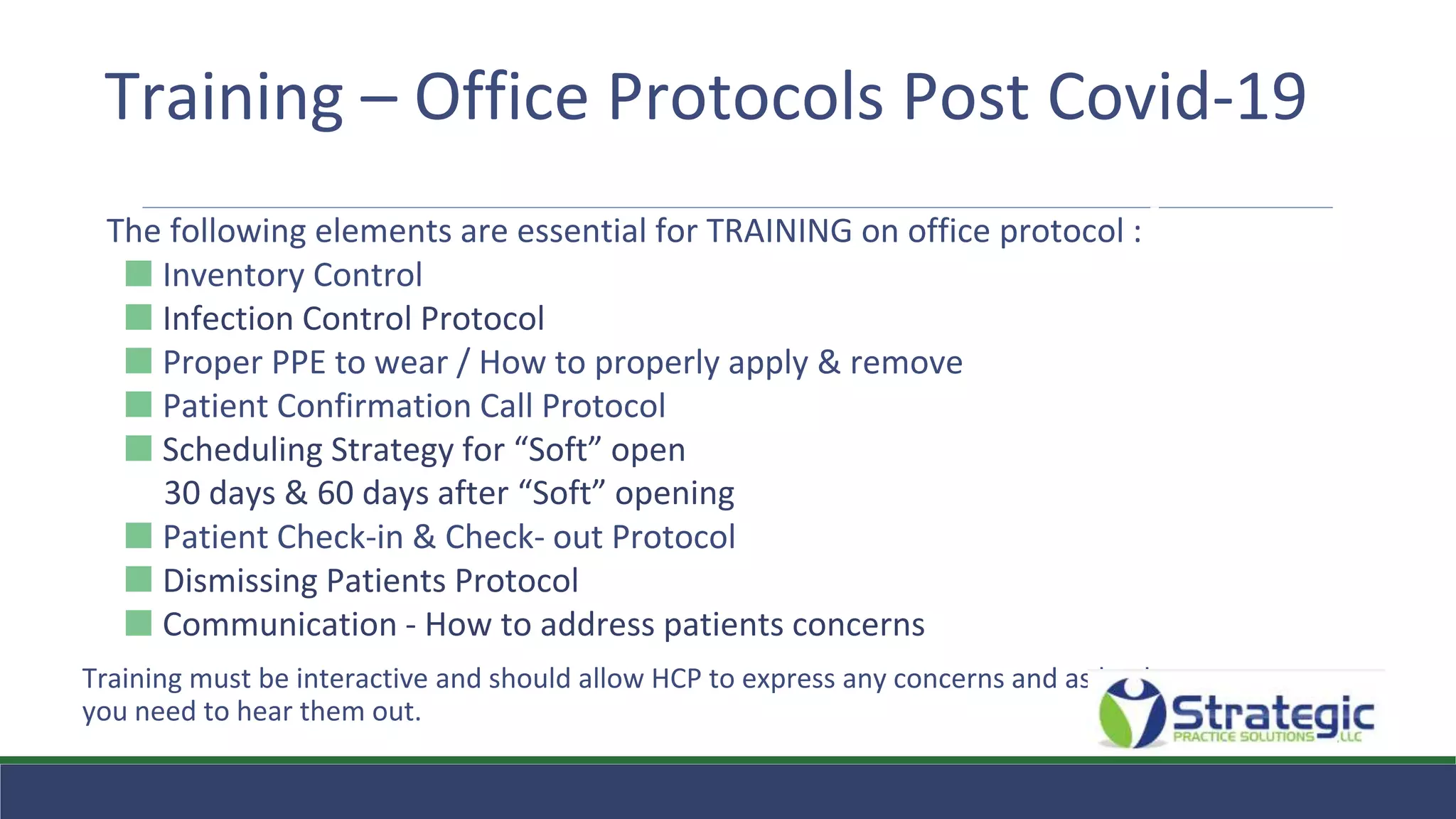 Training – Office Protocols Post Covid-19
The following elements are essential for TRAINING on office protocol :
⬛ Inventory Control
⬛ Infection Control Protocol
⬛ Proper PPE to wear / How to properly apply & remove
⬛ Patient Confirmation Call Protocol
⬛ Scheduling Strategy for “Soft” open
30 days & 60 days after “Soft” opening
⬛ Patient Check-in & Check- out Protocol
⬛ Dismissing Patients Protocol
⬛ Communication - How to address patients concerns
Training must be interactive and should allow HCP to express any concerns and as leaders
you need to hear them out.
 
