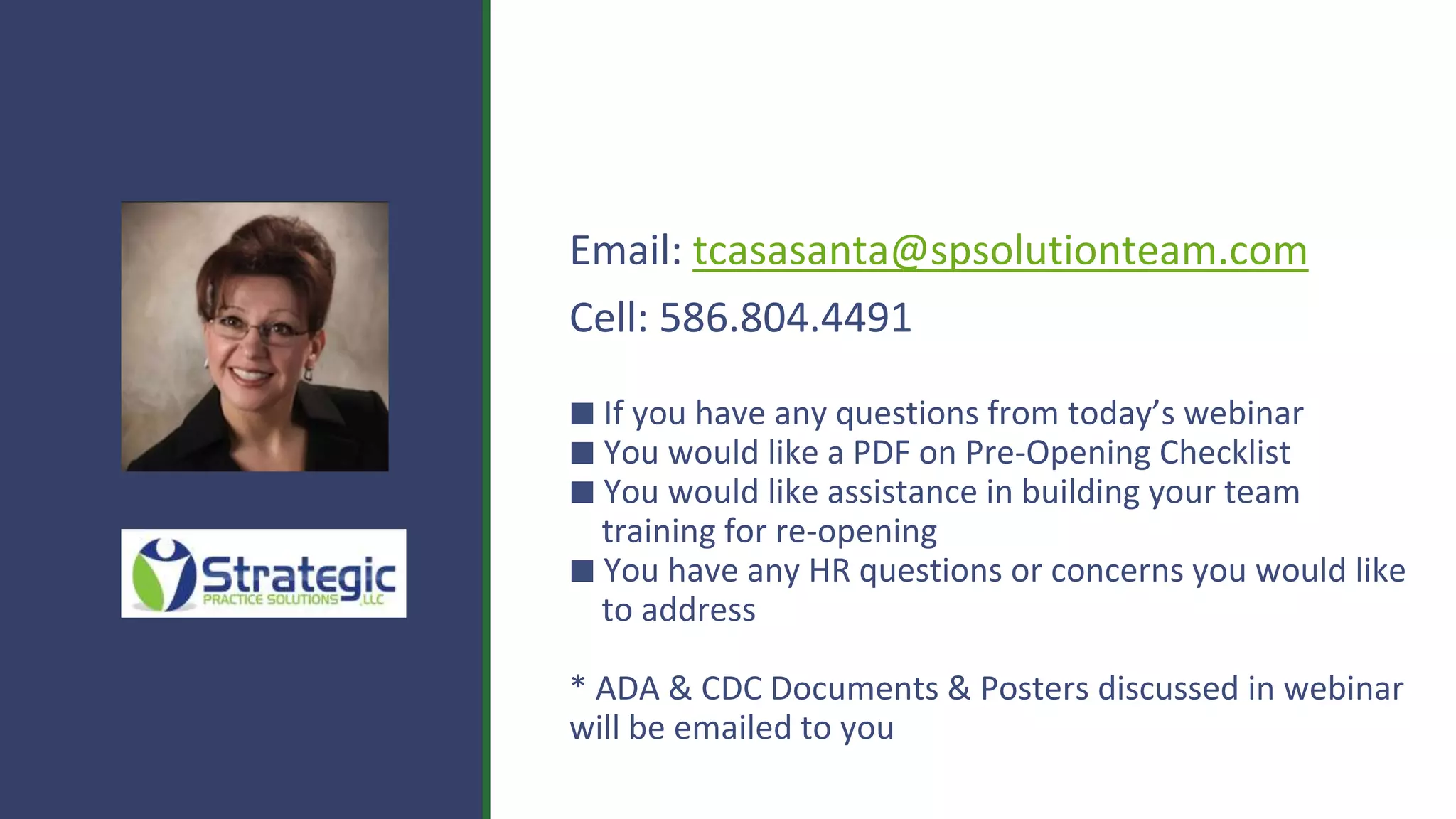 Email: tcasasanta@spsolutionteam.com
Cell: 586.804.4491
⬛ If you have any questions from today’s webinar
⬛ You would like a PDF on Pre-Opening Checklist
⬛ You would like assistance in building your team
training for re-opening
⬛ You have any HR questions or concerns you would like
to address
* ADA & CDC Documents & Posters discussed in webinar
will be emailed to you
 