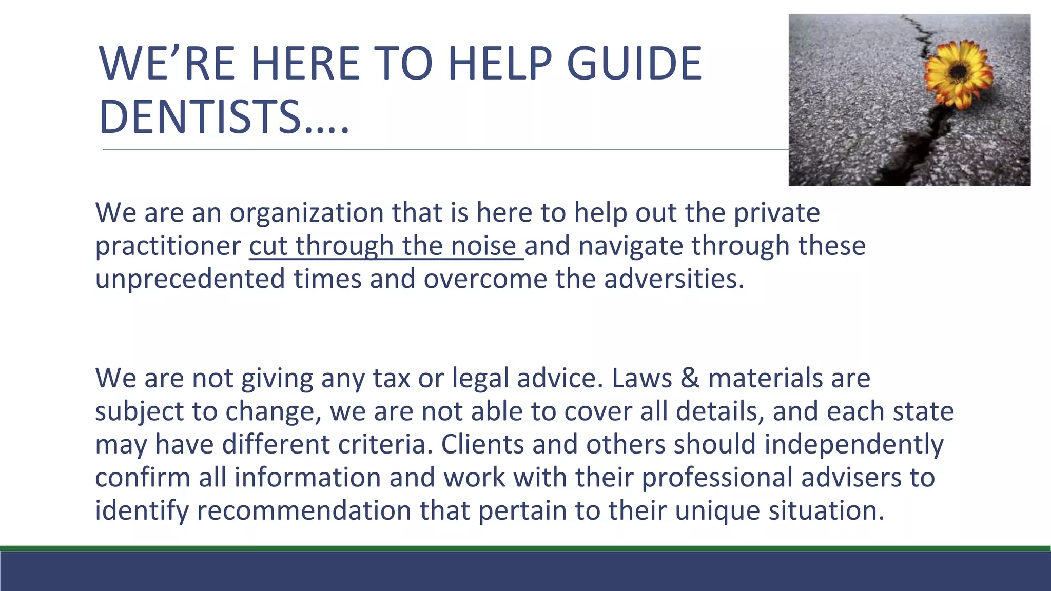WE’RE HERE TO HELP GUIDE
DENTISTS….
We are an organization that is here to help out the private
practitioner cut through the noise and navigate through these
unprecedented times and overcome the adversities.
We are not giving any tax or legal advice. Laws & materials are
subject to change, we are not able to cover all details, and each state
may have different criteria. Clients and others should independently
confirm all information and work with their professional advisers to
identify recommendation that pertain to their unique situation.
 