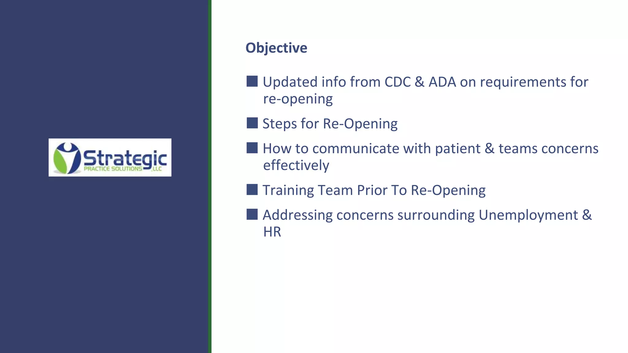 Objective
⬛ Updated info from CDC & ADA on requirements for
re-opening
⬛ Steps for Re-Opening
⬛ How to communicate with patient & teams concerns
effectively
⬛ Training Team Prior To Re-Opening
⬛ Addressing concerns surrounding Unemployment &
HR
 