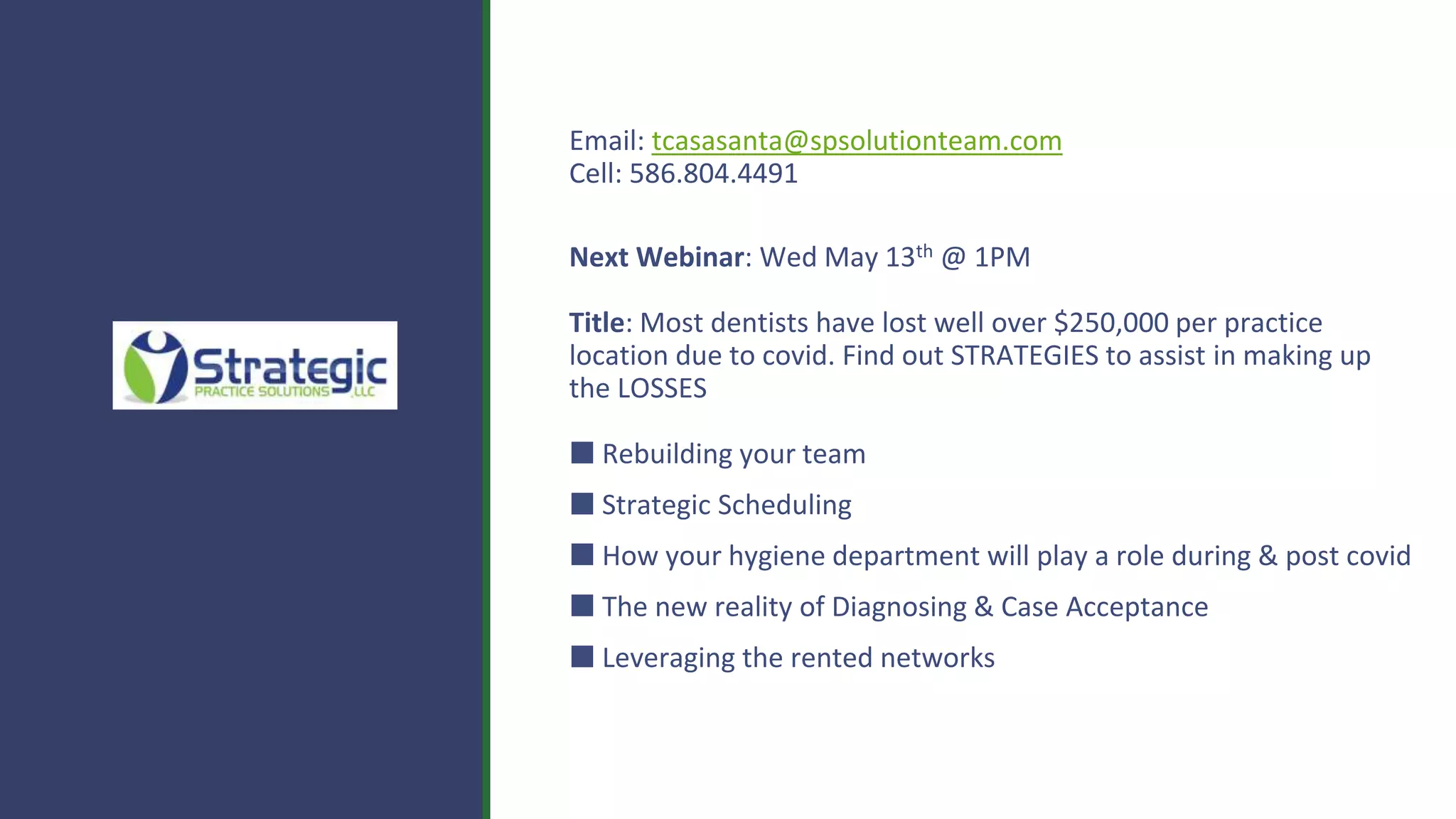 Email: tcasasanta@spsolutionteam.com
Cell: 586.804.4491
Next Webinar: Wed May 13th @ 1PM
Title: Most dentists have lost well over $250,000 per practice
location due to covid. Find out STRATEGIES to assist in making up
the LOSSES
⬛ Rebuilding your team
⬛ Strategic Scheduling
⬛ How your hygiene department will play a role during & post covid
⬛ The new reality of Diagnosing & Case Acceptance
⬛ Leveraging the rented networks
 