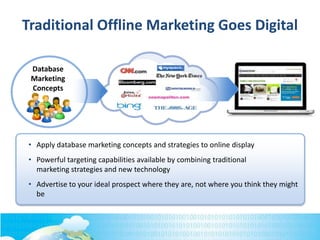 Database
Marketing
Concepts
• Apply database marketing concepts and strategies to online display
• Powerful targeting capabilities available by combining traditional
marketing strategies and new technology
• Advertise to your ideal prospect where they are, not where you think they might
be
Traditional Offline Marketing Goes Digital
 