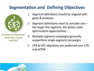 Set Segment Objectives:
What does success
look like?
2
Segmentation and Defining Objectives
1. Segment definitions should be aligned with
goals & products
2. Segment definitions need to consider size –
the larger the segment, the better yield
optimization opportunities
3. Multiple segment campaigns generally
outperform single segment campaigns
4. CPA & CPC objectives are preferred over CTR
and eCPM
 