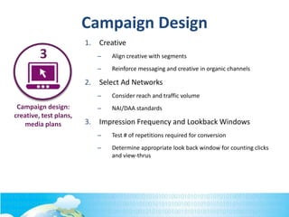 Campaign design:
creative, test plans,
media plans
3
Campaign Design
1. Creative
– Align creative with segments
– Reinforce messaging and creative in organic channels
2. Select Ad Networks
– Consider reach and traffic volume
– NAI/DAA standards
3. Impression Frequency and Lookback Windows
– Test # of repetitions required for conversion
– Determine appropriate look back window for counting clicks
and view-thrus
 