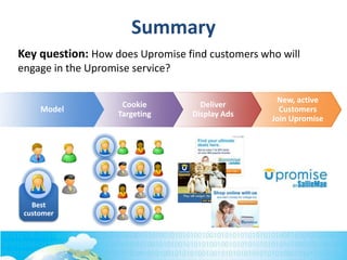 New, active
Customers
Join Upromise
Deliver
Display Ads
Cookie
Targeting
Model
Best
customer
Summary
Key question: How does Upromise find customers who will
engage in the Upromise service?
 