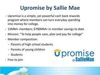Upromise by Sallie Mae
• Upromise is a simple, yet powerful cash back rewards
program where members can turn everyday spending
into money for college.
• 15MM+ members; $700MM+ in member savings to date
• Mission: “To help people save, plan and pay for college”
• Member composition:
• Parents of high school students
• Parents of young children
• Students
• Free to join
 