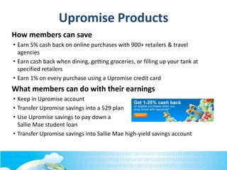 How members can save
• Earn 5% cash back on online purchases with 900+ retailers & travel
agencies
• Earn cash back when dining, getting groceries, or filling up your tank at
specified retailers
• Earn 1% on every purchase using a Upromise credit card
What members can do with their earnings
• Keep in Upromise account
• Transfer Upromise savings into a 529 plan
• Use Upromise savings to pay down a
Sallie Mae student loan
• Transfer Upromise savings into Sallie Mae high-yield savings account
Upromise Products
 