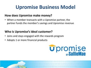 Upromise Business Model
How does Upromise make money?
• When a member transacts with a Upromise partner, the
partner funds the member’s savings and Upromise revenue
Who is Upromise’s ideal customer?
• Joins and stays engaged with the rewards program
• Adopts 1 or more financial products
 