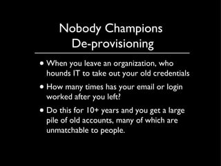 Nobody Champions  De-provisioning When you leave an organization, who hounds IT to take out your old credentials How many times has your email or login worked after you left? Do this for 10+ years and you get a large pile of old accounts, many of which are unmatchable to people. 