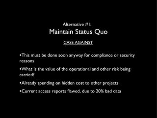 Alternative #1:  Maintain Status Quo CASE AGAINST This must be done soon anyway for compliance or security reasons  What is the value of the operational and other risk being carried? Already spending on hidden cost to other projects Current access reports flawed, due to 20% bad data 