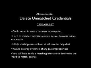 Alternative #2:  Delete Unmatched Credentials CASE AGAINST Could result in severe business interruption.  Hard to match credentials contain active, business critical credentials  Likely would generate flood of calls to the help desk Would destroy evidence of any past improper use You still have to do a matching exercise to determine the ‘hard to match’ entries 