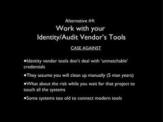 Alternative #4:  Work with your  Identity/Audit Vendor’s Tools CASE AGAINST Identity vendor tools don’t deal with ‘unmatchable’ credentials They assume you will clean up manually (5 man years) What about the risk while you wait for that project to touch all the systems Some systems too old to connect modern tools 