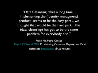 “ Data Cleansing takes a long time .. implementing the (identity managment) product  seems to be the easy part .. we thought that would be the hard part.  This (data cleansing) has got to be the same problem for everybody else.” Frank Ma, Petro Canada Digital ID World 2005 , Provisioning Customer Deployment Panel Reference  Podcast link  @ 22 minutes  