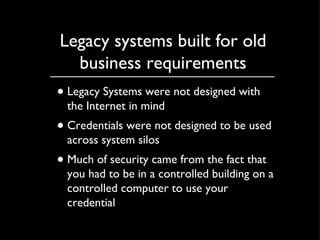 Legacy Systems were not designed with the Internet in mind Credentials were not designed to be used across system silos Much of security came from the fact that you had to be in a controlled building on a controlled computer to use your credential Legacy systems built for old business requirements 