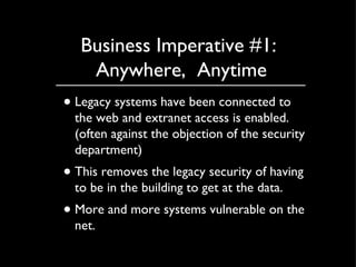 Business Imperative #1:  Anywhere,  Anytime Legacy systems have been connected to the web and extranet access is enabled. (often against the objection of the security department) This removes the legacy security of having to be in the building to get at the data. More and more systems vulnerable on the net. 