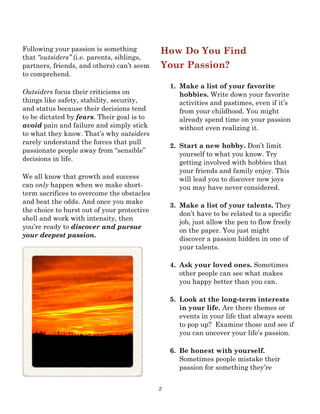 2
Following your passion is something
that “outsiders” (i.e. parents, siblings,
partners, friends, and others) can’t seem
to comprehend.
Outsiders focus their criticisms on
things like safety, stability, security,
and status because their decisions tend
to be dictated by fears. Their goal is to
avoid pain and failure and simply stick
to what they know. That’s why outsiders
rarely understand the forces that pull
passionate people away from “sensible”
decisions in life.
We all know that growth and success
can only happen when we make short-
term sacrifices to overcome the obstacles
and beat the odds. And once you make
the choice to burst out of your protective
shell and work with intensity, then
you’re ready to discover and pursue
your deepest passion.
How Do You Find
Your Passion?
1. Make a list of your favorite
hobbies. Write down your favorite
activities and pastimes, even if it’s
from your childhood. You might
already spend time on your passion
without even realizing it.
2. Start a new hobby. Don’t limit
yourself to what you know. Try
getting involved with hobbies that
your friends and family enjoy. This
will lead you to discover new joys
you may have never considered.
3. Make a list of your talents. They
don’t have to be related to a specific
job, just allow the pen to flow freely
on the paper. You just might
discover a passion hidden in one of
your talents.
4. Ask your loved ones. Sometimes
other people can see what makes
you happy better than you can.
5. Look at the long-term interests
in your life. Are there themes or
events in your life that always seem
to pop up? Examine those and see if
you can uncover your life’s passion.
6. Be honest with yourself.
Sometimes people mistake their
passion for something they’re
 