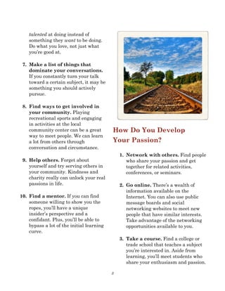3
talented at doing instead of
something they want to be doing.
Do what you love, not just what
you’re good at.
7. Make a list of things that
dominate your conversations.
If you constantly turn your talk
toward a certain subject, it may be
something you should actively
pursue.
8. Find ways to get involved in
your community. Playing
recreational sports and engaging
in activities at the local
community center can be a great
way to meet people. We can learn
a lot from others through
conversation and circumstance.
9. Help others. Forget about
yourself and try serving others in
your community. Kindness and
charity really can unlock your real
passions in life.
10. Find a mentor. If you can find
someone willing to show you the
ropes, you’ll have a unique
insider’s perspective and a
confidant. Plus, you’ll be able to
bypass a lot of the initial learning
curve.
How Do You Develop
Your Passion?
1. Network with others. Find people
who share your passion and get
together for related activities,
conferences, or seminars.
2. Go online. There’s a wealth of
information available on the
Internet. You can also use public
message boards and social
networking websites to meet new
people that have similar interests.
Take advantage of the networking
opportunities available to you.
3. Take a course. Find a college or
trade school that teaches a subject
you’re interested in. Aside from
learning, you’ll meet students who
share your enthusiasm and passion.
 