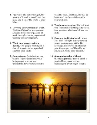4
4. Practice. The better you get, the
more you’ll push yourself, and the
more you’ll enjoy the fruits of your
labor.
5. Develop your passion at work.
Find out if there’s a way you can
actively develop your passion at
work through company-sponsored
training and development.
6. Work on a project with a
buddy. Two people working on a
shared project can help you both
sharpen your skills.
7. Go pro bono. Contributing your
talents to your community will
help you get practice and
understand how your passion fits
with the needs of others. Do this at
least until you’re confident with
your abilities.
8. Teach someone else. The quickest
way to master something is to teach
it to someone who doesn’t know the
skill.
9. Create a dedicated workroom.
You need the right atmosphere for
you to sharpen your skills. By
keeping all resources and tools at
your fingertips, you’ll be able to
constantly refine your passion.
10. Accept obstacles without
discouragement. Take a break if
you feel like you’re getting
discouraged. Don’t forget to set a
 