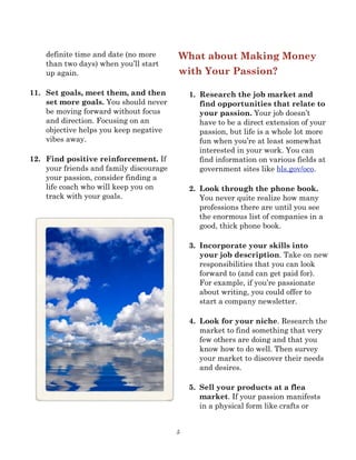 5
definite time and date (no more
than two days) when you’ll start
up again.
11. Set goals, meet them, and then
set more goals. You should never
be moving forward without focus
and direction. Focusing on an
objective helps you keep negative
vibes away.
12. Find positive reinforcement. If
your friends and family discourage
your passion, consider finding a
life coach who will keep you on
track with your goals.
What about Making Money
with Your Passion?
1. Research the job market and
find opportunities that relate to
your passion. Your job doesn’t
have to be a direct extension of your
passion, but life is a whole lot more
fun when you’re at least somewhat
interested in your work. You can
find information on various fields at
government sites like bls.gov/oco.
2. Look through the phone book.
You never quite realize how many
professions there are until you see
the enormous list of companies in a
good, thick phone book.
3. Incorporate your skills into
your job description. Take on new
responsibilities that you can look
forward to (and can get paid for).
For example, if you’re passionate
about writing, you could offer to
start a company newsletter.
4. Look for your niche. Research the
market to find something that very
few others are doing and that you
know how to do well. Then survey
your market to discover their needs
and desires.
5. Sell your products at a flea
market. If your passion manifests
in a physical form like crafts or
 