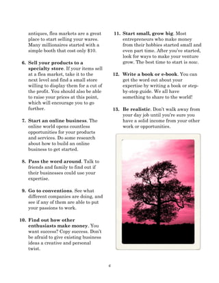 6
antiques, flea markets are a great
place to start selling your wares.
Many millionaires started with a
simple booth that cost only $10.
6. Sell your products to a
specialty store. If your items sell
at a flea market, take it to the
next level and find a small store
willing to display them for a cut of
the profit. You should also be able
to raise your prices at this point,
which will encourage you to go
further.
7. Start an online business. The
online world opens countless
opportunities for your products
and services. Do some research
about how to build an online
business to get started.
8. Pass the word around. Talk to
friends and family to find out if
their businesses could use your
expertise.
9. Go to conventions. See what
different companies are doing, and
see if any of them are able to put
your passions to work.
10. Find out how other
enthusiasts make money. You
want success? Copy success. Don’t
be afraid to give existing business
ideas a creative and personal
twist.
11. Start small, grow big. Most
entrepreneurs who make money
from their hobbies started small and
even part time. After you’ve started,
look for ways to make your venture
grow. The best time to start is now.
12. Write a book or e-book. You can
get the word out about your
expertise by writing a book or step-
by-step guide. We all have
something to share to the world!
13. Be realistic. Don’t walk away from
your day job until you’re sure you
have a solid income from your other
work or opportunities.
 