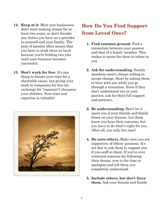 7
14. Keep at it. Most new businesses
don’t start making money for at
least two years, so don’t forsake
any duties you have as a provider
to yourself and your family. The
pain of passion often means that
you have to work twice as hard
because you’re holding two jobs
until your business becomes
successful.
15. Don’t work for free. It’s one
thing to donate your time for a
charitable cause, but giving your
work to companies for free (in
exchange for “exposure”) cheapens
your abilities. Your time and
expertise is valuable!
How Do You Find Support
from Loved Ones?
1. Find common ground. Find a
connection between your passion
and that of a family member. This
makes it easier for them to relate to
you.
2. Ask for understanding. Family
members aren’t always willing to
accept change. Start by asking them
to bear with you while you go
through a transition. Even if they
don’t understand you or your
passion, ask for their full support
and patience.
3. Be understanding. Don’t let it
upset you if your friends and family
frown on your dreams. Let them
know you hear their concerns, but
you have to do what’s right for you.
After all, you only live once!
4. Do unto others. Make sure you are
supportive of others’ passions. It’s
not fair to ask them to support you
if you scoff at them. If you’ve ever
criticized someone for following
their dream, now is the time to
apologize and tell them you
completely understand.
5. Include others, but don’t force
them. Ask your friends and family
 